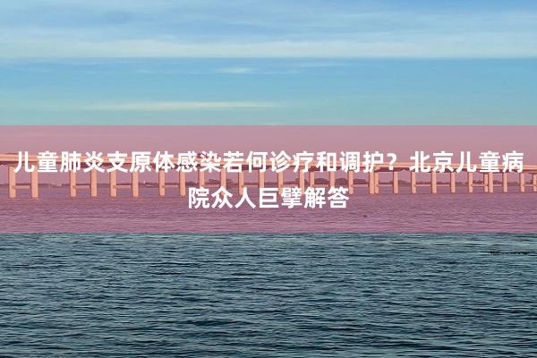 儿童肺炎支原体感染若何诊疗和调护？北京儿童病院众人巨擘解答