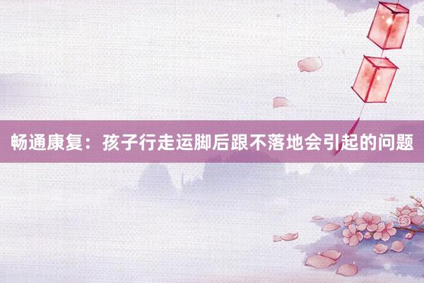 畅通康复：孩子行走运脚后跟不落地会引起的问题