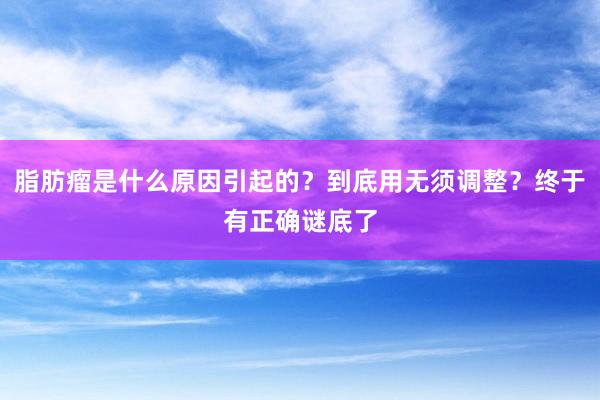脂肪瘤是什么原因引起的？到底用无须调整？终于有正确谜底了