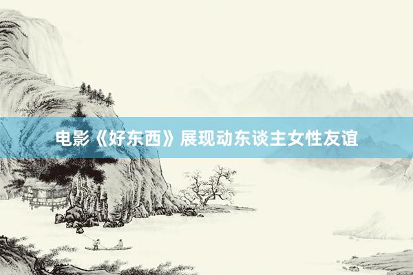 电影《好东西》展现动东谈主女性友谊