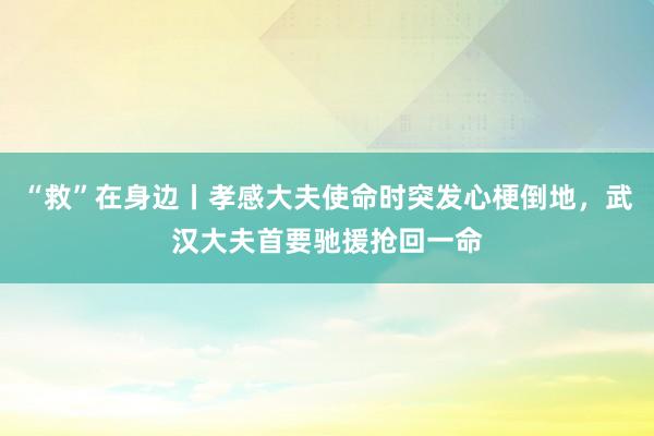 “救”在身边丨孝感大夫使命时突发心梗倒地，武汉大夫首要驰援抢回一命