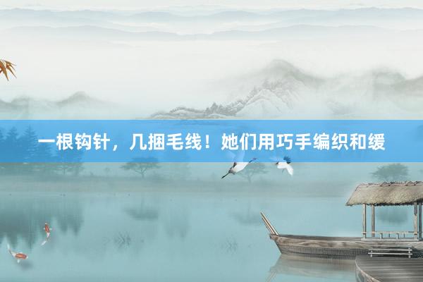 一根钩针，几捆毛线！她们用巧手编织和缓