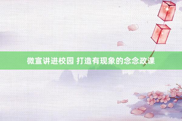 微宣讲进校园 打造有现象的念念政课