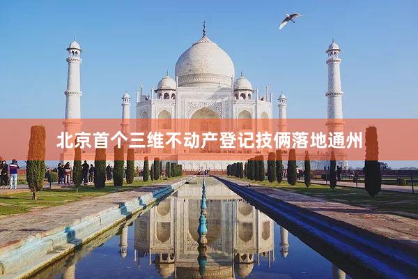 北京首个三维不动产登记技俩落地通州