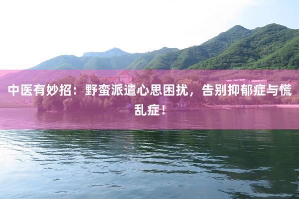 中医有妙招：野蛮派遣心思困扰，告别抑郁症与慌乱症！