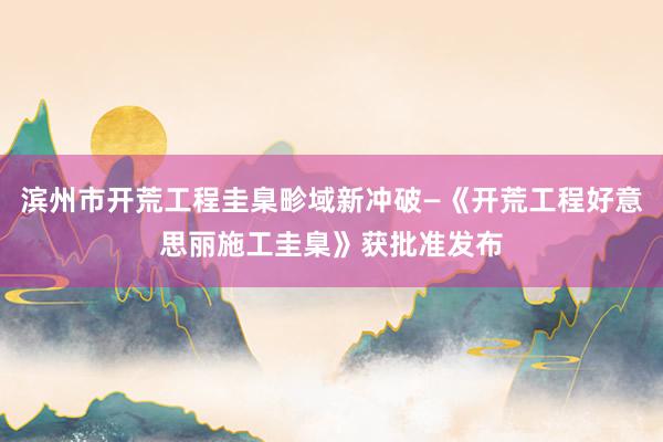 滨州市开荒工程圭臬畛域新冲破—《开荒工程好意思丽施工圭臬》获批准发布