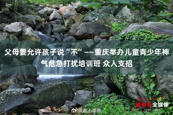 父母要允许孩子说“不”——重庆举办儿童青少年神气危急打扰培训班 众人支招