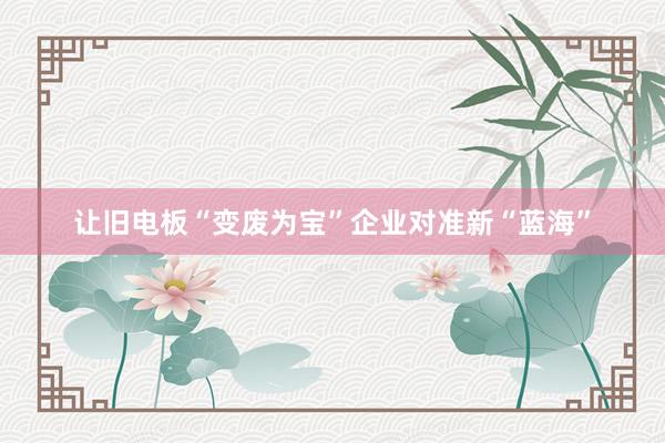 让旧电板“变废为宝”企业对准新“蓝海”