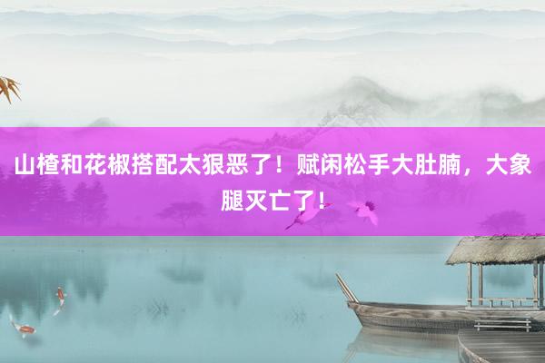 山楂和花椒搭配太狠恶了！赋闲松手大肚腩，大象腿灭亡了！