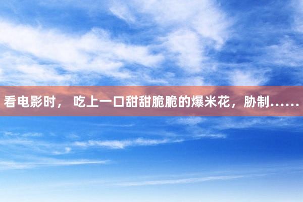 看电影时， 吃上一口甜甜脆脆的爆米花，胁制……