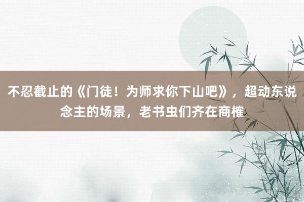 不忍截止的《门徒！为师求你下山吧》，超动东说念主的场景，老书虫们齐在商榷