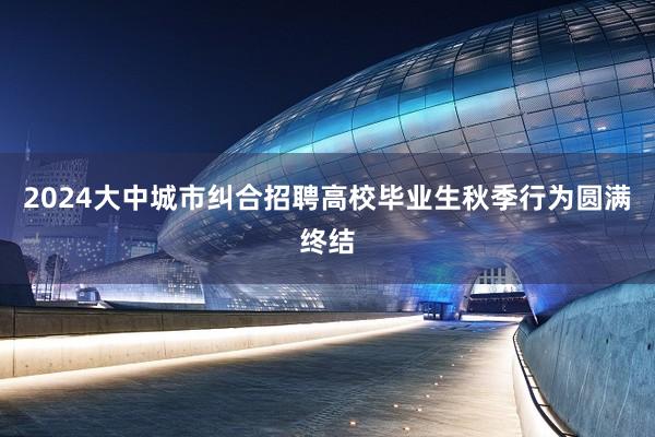 2024大中城市纠合招聘高校毕业生秋季行为圆满终结
